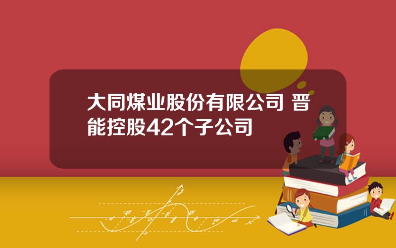 大同煤业股份有限公司 晋能控股42个子公司